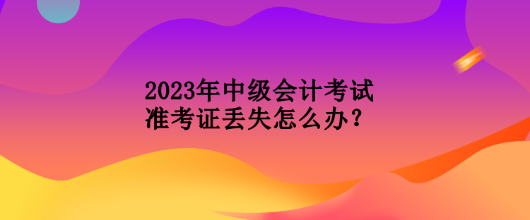 2023年中級會計(jì)考試準(zhǔn)考證丟失怎么辦？