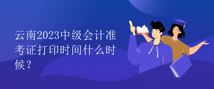 云南2023中級會計準(zhǔn)考證打印時間什么時候？