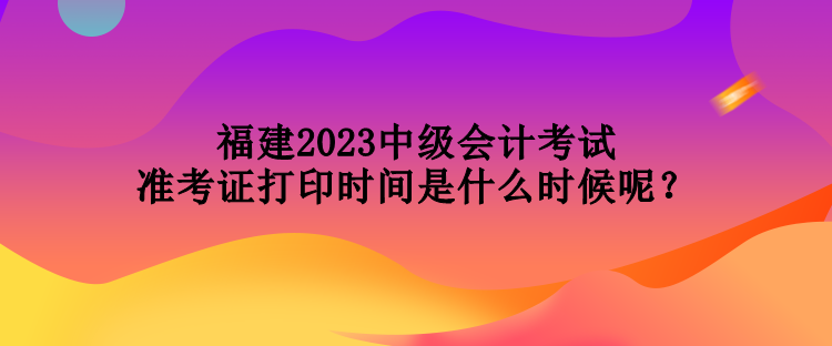 福建2023中級會計考試準考證打印時間是什么時候呢？