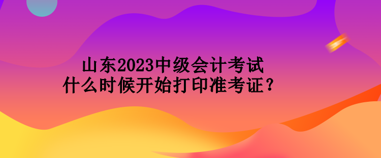 山東2023中級會計(jì)考試什么時候開始打印準(zhǔn)考證？