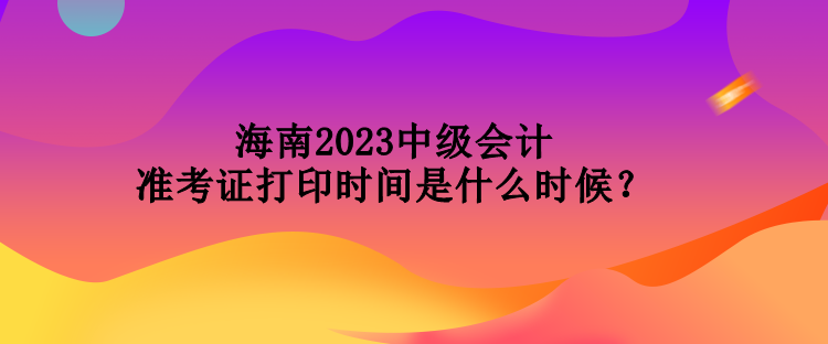 海南2023中級(jí)會(huì)計(jì)準(zhǔn)考證打印時(shí)間是什么時(shí)候？