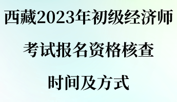 西藏2023年初級經(jīng)濟(jì)師考試報名資格核查時間及方式