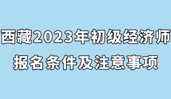 西藏2023年初級經(jīng)濟(jì)師報名條件及注意事項