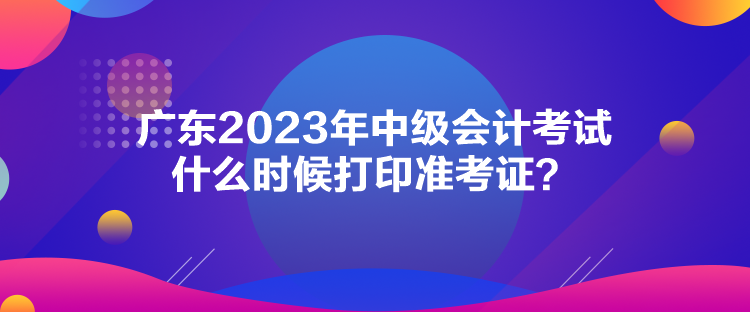 廣東2023年中級會計考試什么時候打印準(zhǔn)考證？