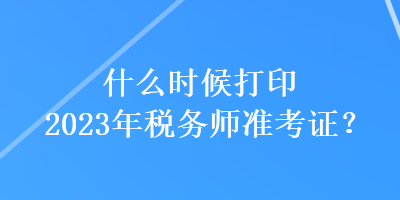 什么時候打印2023年稅務(wù)師準(zhǔn)考證？