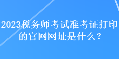 2023稅務(wù)師考試準(zhǔn)考證打印的官網(wǎng)網(wǎng)址是什么？