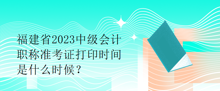 福建省2023中級(jí)會(huì)計(jì)職稱準(zhǔn)考證打印時(shí)間是什么時(shí)候？