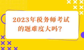 2023年稅務師考試的題難度大嗎？