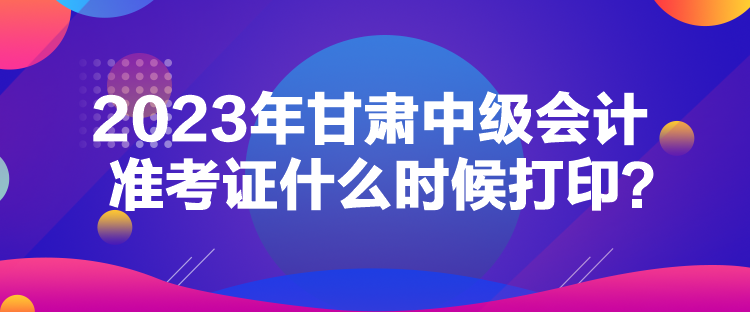 2023年甘肅中級(jí)會(huì)計(jì)準(zhǔn)考證什么時(shí)候打??？