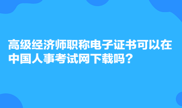 高級經(jīng)濟(jì)師職稱電子證書可以在中國人事考試網(wǎng)下載嗎？