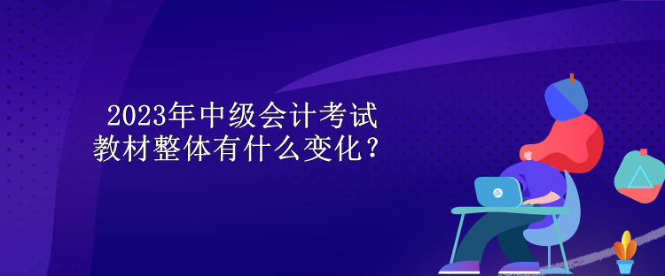 2023年中級會計考試教材整體有什么變化？