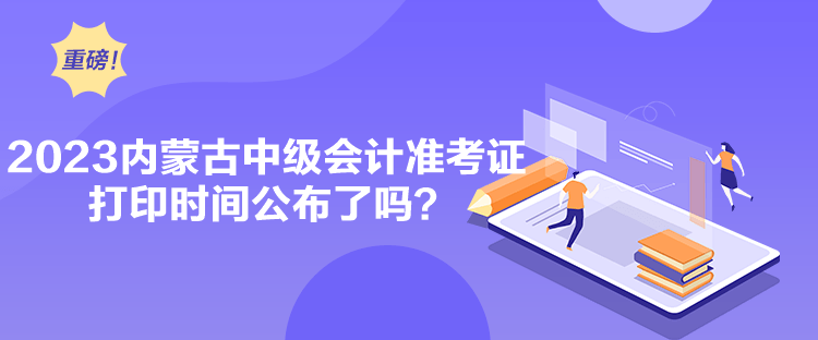 2023內蒙古中級會計準考證打印時間公布了嗎？