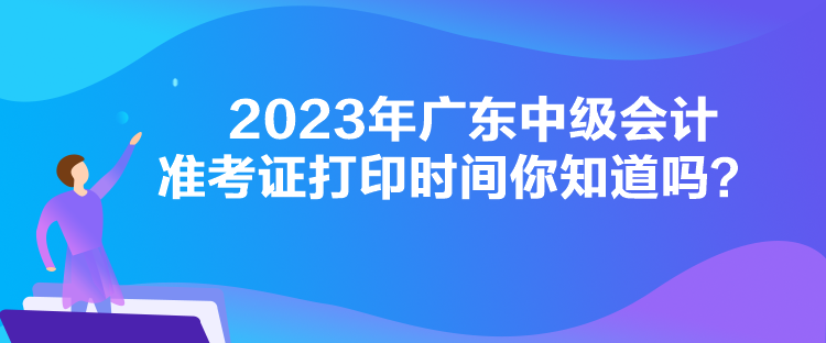 2023年廣東中級會計準(zhǔn)考證打印時間你知道嗎？