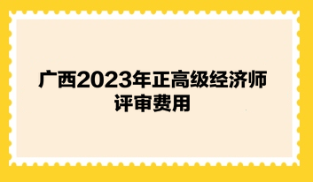 廣西2023年正高級經(jīng)濟師評審費用