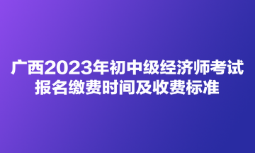 廣西2023年初中級經(jīng)濟(jì)師考試報名繳費時間及收費標(biāo)準(zhǔn)