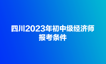 四川2023年初中級經(jīng)濟(jì)師報考條件