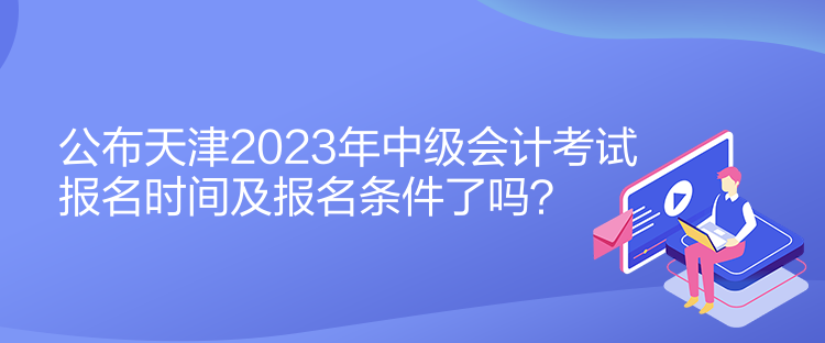 公布天津2023年中級會計考試報名時間及報名條件了嗎？