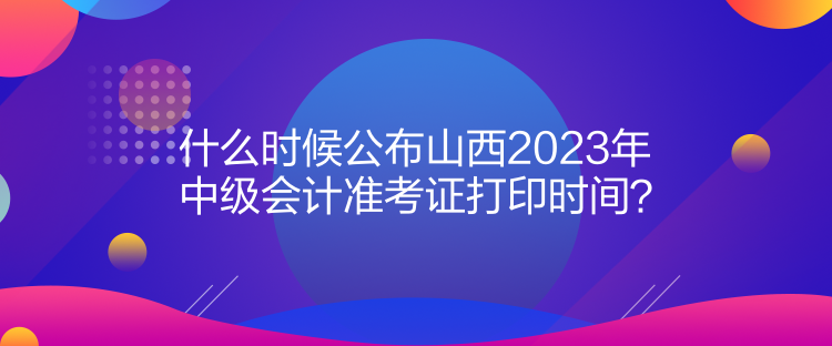 什么時候公布山西2023年中級會計準(zhǔn)考證打印時間？