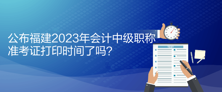 公布福建2023年會計中級職稱準(zhǔn)考證打印時間了嗎？