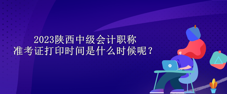 2023陜西中級(jí)會(huì)計(jì)職稱準(zhǔn)考證打印時(shí)間是什么時(shí)候呢？