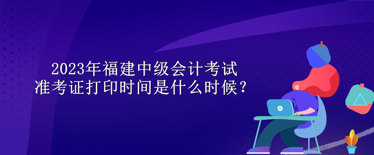 2023年福建中級會計考試準考證打印時間是什么時候？