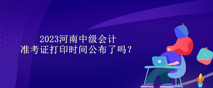 2023河南中級(jí)會(huì)計(jì)準(zhǔn)考證打印時(shí)間公布了嗎？