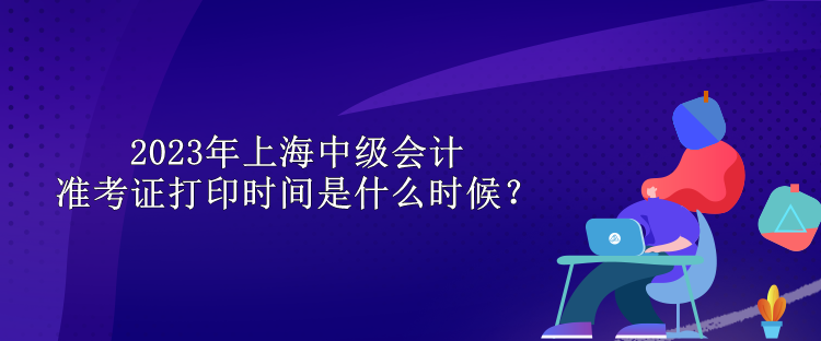 2023年上海中級(jí)會(huì)計(jì)準(zhǔn)考證打印時(shí)間是什么時(shí)候？