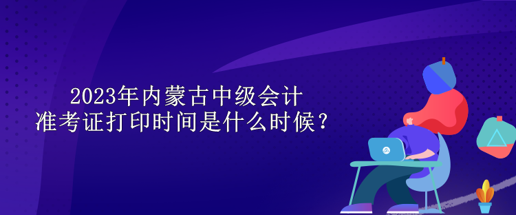 2023年內(nèi)蒙古中級會計準考證打印時間是什么時候？