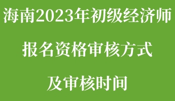 海南2023年初級經(jīng)濟(jì)師報名資格審核方式及審核時間