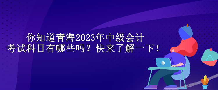 你知道青海2023年中級會(huì)計(jì)考試科目有哪些嗎？快來了解一下！