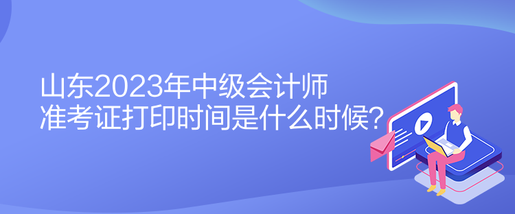 山東2023年中級會計師準(zhǔn)考證打印時間是什么時候？