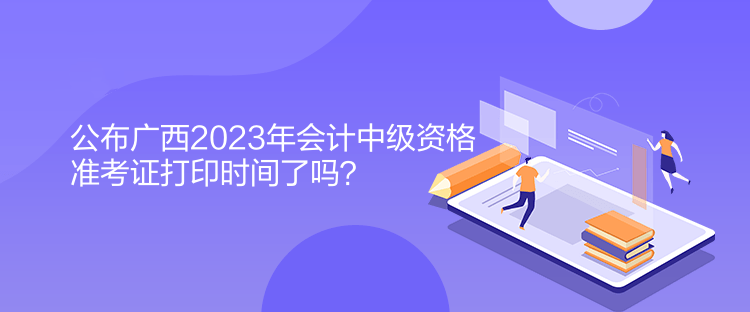 公布廣西2023年會(huì)計(jì)中級(jí)資格準(zhǔn)考證打印時(shí)間了嗎？