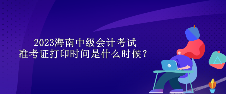 2023海南中級會計考試準考證打印時間是什么時候？