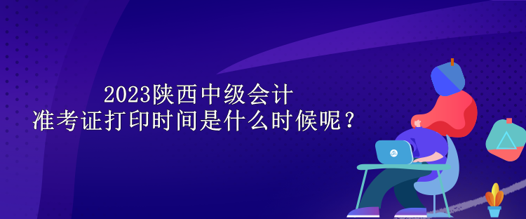 2023陜西中級(jí)會(huì)計(jì)準(zhǔn)考證打印時(shí)間是什么時(shí)候呢？