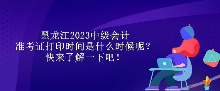 黑龍江2023中級(jí)會(huì)計(jì)準(zhǔn)考證打印時(shí)間是什么時(shí)候呢？快來了解一下吧！