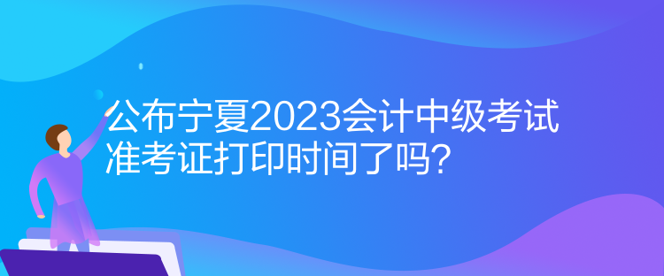 公布寧夏2023會計中級考試準考證打印時間了嗎？