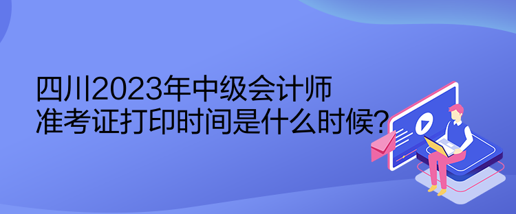 四川2023年中級會計師準(zhǔn)考證打印時間是什么時候？