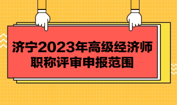 濟(jì)寧2023年高級經(jīng)濟(jì)師職稱評審申報(bào)范圍