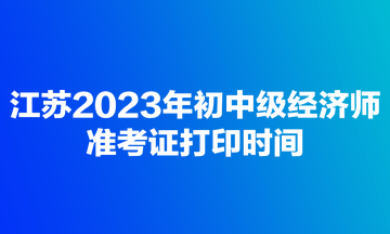 江蘇2023年初中級經(jīng)濟師準考證打印時間