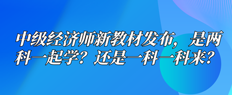 中級經(jīng)濟(jì)師新教材已發(fā)布，是兩科一起學(xué)？還是一科一科來？