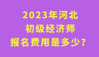 2023年河北初級經(jīng)濟(jì)師報名費用是多少？