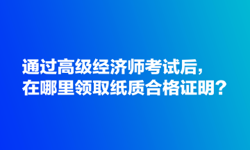 通過(guò)高級(jí)經(jīng)濟(jì)師考試后，在哪里領(lǐng)取紙質(zhì)合格證明？