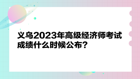 義烏2023年高級(jí)經(jīng)濟(jì)師考試成績(jī)什么時(shí)候公布？