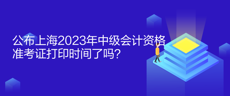 公布上海2023年中級會計資格準考證打印時間了嗎？