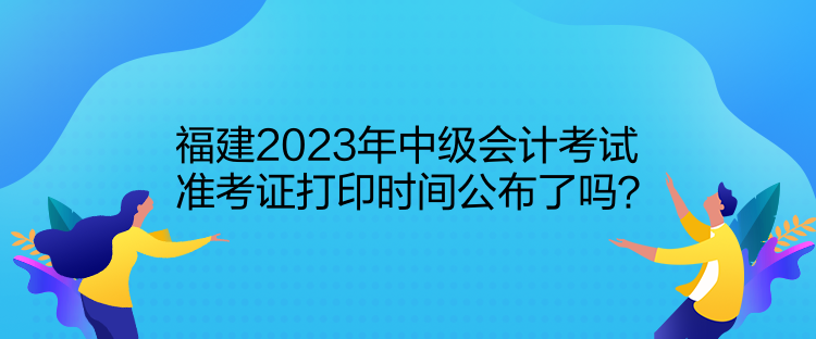 福建2023年中級會(huì)計(jì)考試準(zhǔn)考證打印時(shí)間公布了嗎？