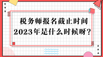 稅務(wù)師報名截止時間2023年是什么時候呀？