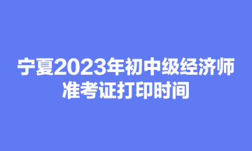 寧夏2023年初中級(jí)經(jīng)濟(jì)師準(zhǔn)考證打印時(shí)間