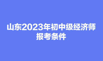 山東2023年初中級(jí)經(jīng)濟(jì)師報(bào)考條件