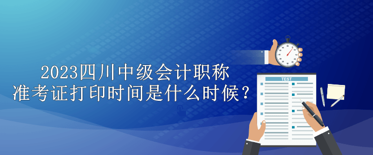 2023四川中級會計職稱準考證打印時間是什么時候？