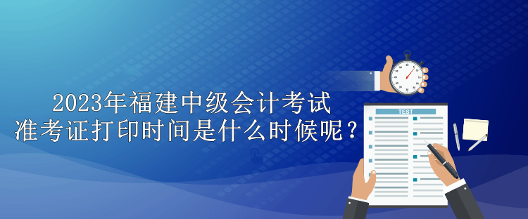 2023年福建中級會計考試準考證打印時間是什么時候呢？